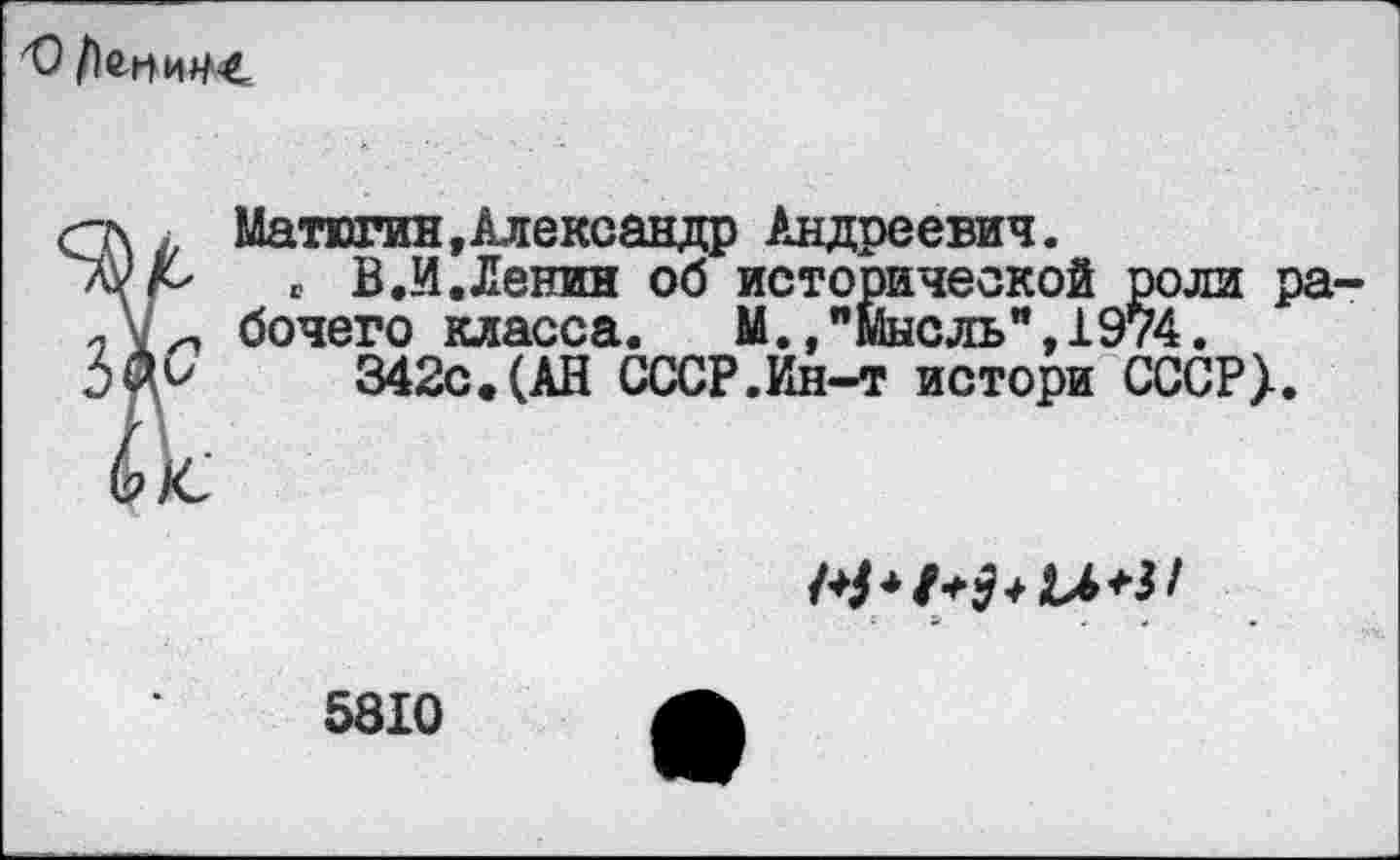 ﻿
г\ . Матюгин, Александр Андреевич.
„ В.И.Ленин об исторической роли ра-бочего класса. М./мысль", 1974.
)№	342с.(АН СССР.Ин-т истори СССР}.
йс-
5810